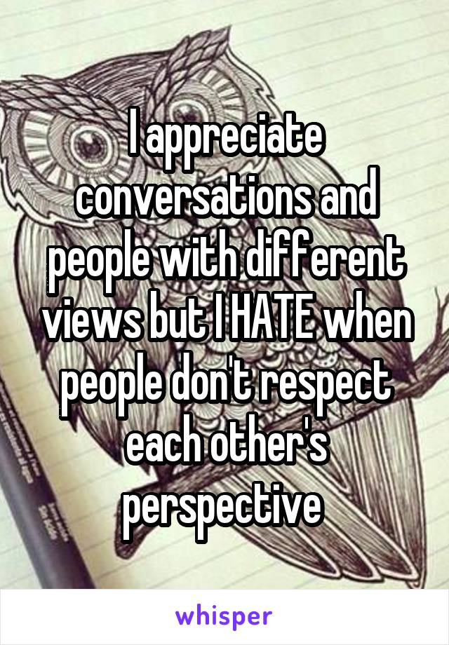 I appreciate conversations and people with different views but I HATE when people don't respect each other's perspective 