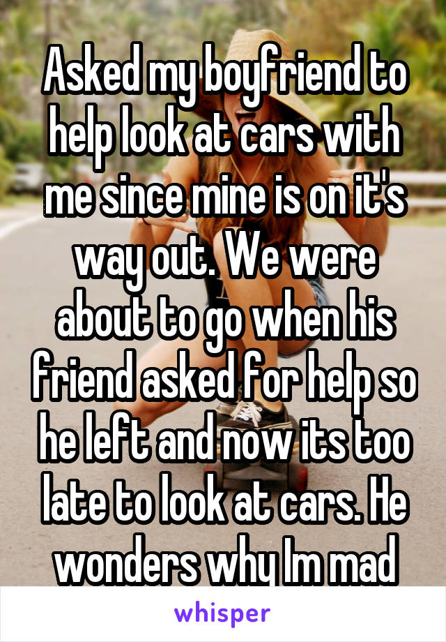 Asked my boyfriend to help look at cars with me since mine is on it's way out. We were about to go when his friend asked for help so he left and now its too late to look at cars. He wonders why Im mad