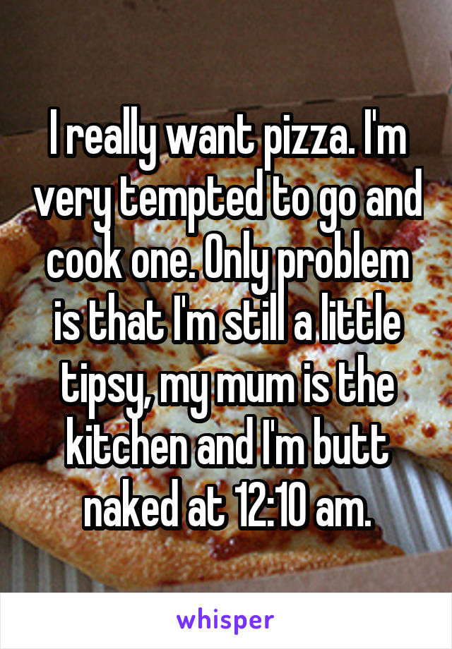 I really want pizza. I'm very tempted to go and cook one. Only problem is that I'm still a little tipsy, my mum is the kitchen and I'm butt naked at 12:10 am.