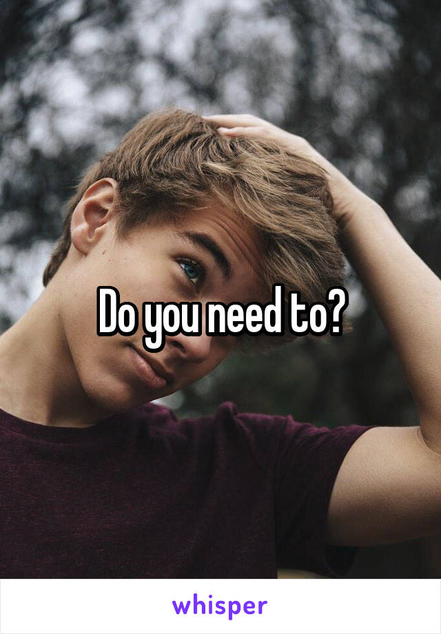 Do you need to?