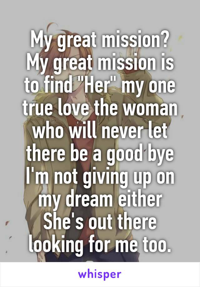 My great mission?
My great mission is to find "Her" my one true love the woman who will never let there be a good bye I'm not giving up on my dream either
She's out there looking for me too.