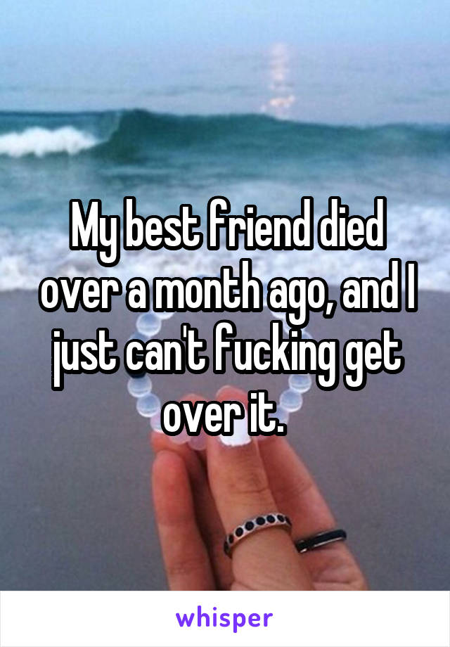 My best friend died over a month ago, and I just can't fucking get over it. 