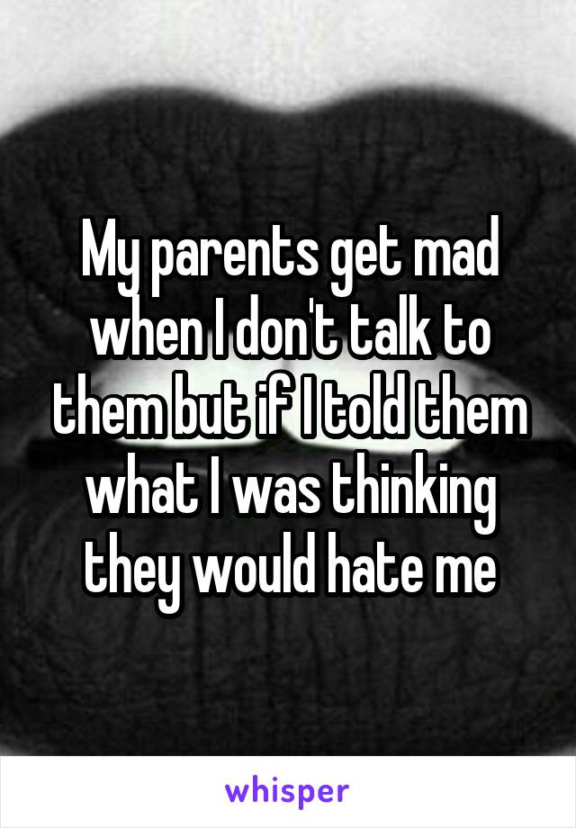 My parents get mad when I don't talk to them but if I told them what I was thinking they would hate me