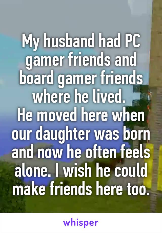 My husband had PC gamer friends and board gamer friends where he lived. 
He moved here when our daughter was born and now he often feels alone. I wish he could make friends here too.