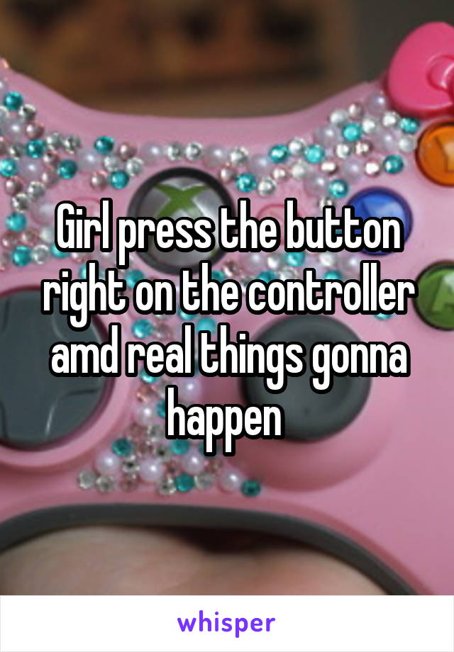Girl press the button right on the controller amd real things gonna happen 