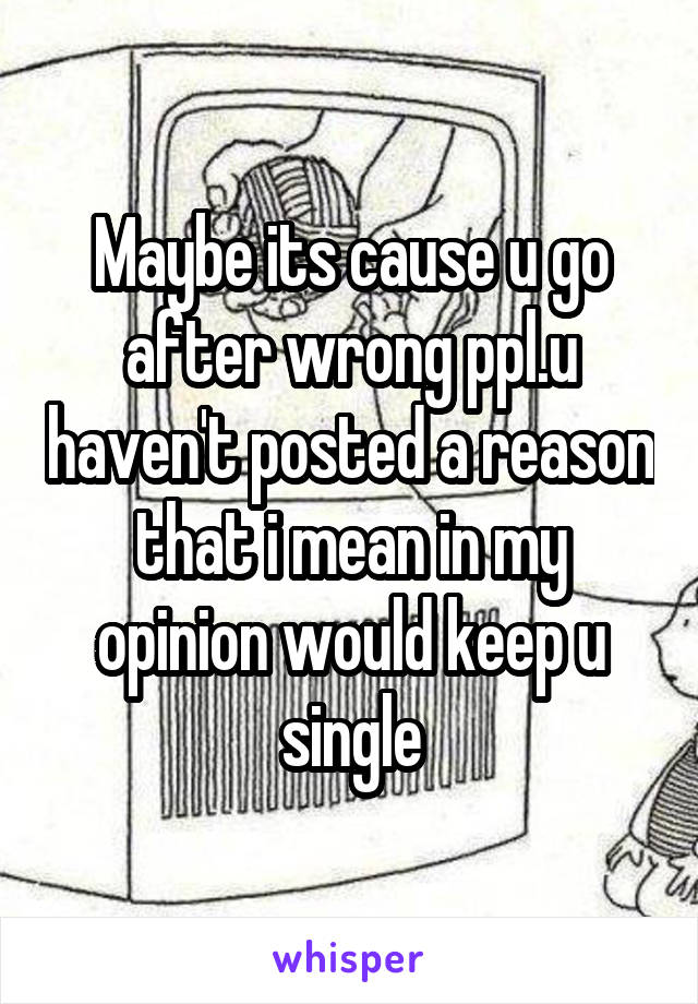 Maybe its cause u go after wrong ppl.u haven't posted a reason that i mean in my opinion would keep u single