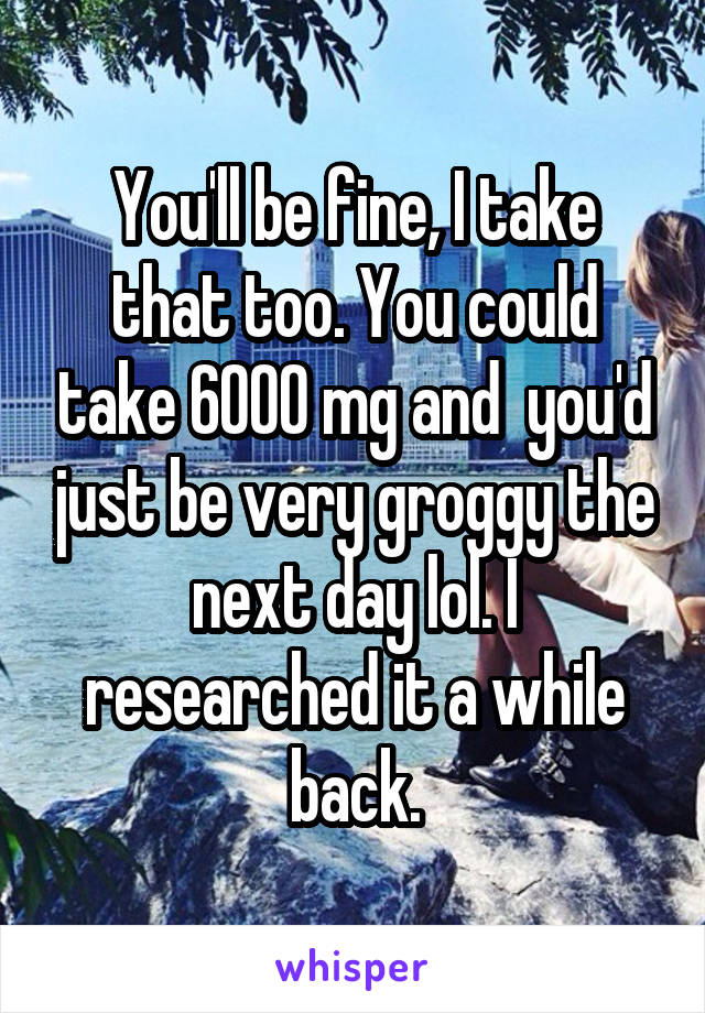 You'll be fine, I take that too. You could take 6000 mg and  you'd just be very groggy the next day lol. I researched it a while back.