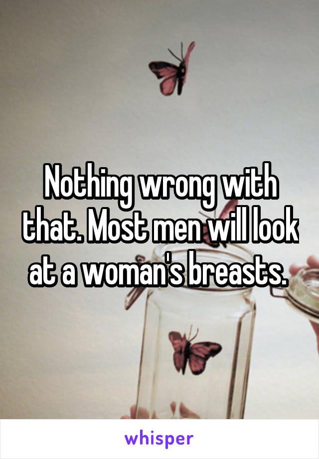 Nothing wrong with that. Most men will look at a woman's breasts. 