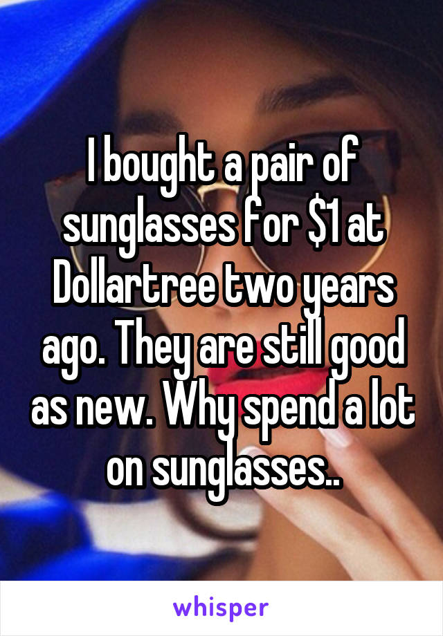 I bought a pair of sunglasses for $1 at Dollartree two years ago. They are still good as new. Why spend a lot on sunglasses..