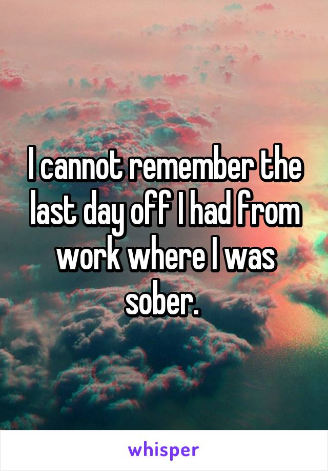 I cannot remember the last day off I had from work where I was sober. 