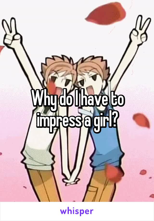 Why do I have to impress a girl?