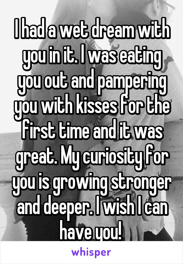 I had a wet dream with you in it. I was eating you out and pampering you with kisses for the first time and it was great. My curiosity for you is growing stronger and deeper. I wish I can have you! 