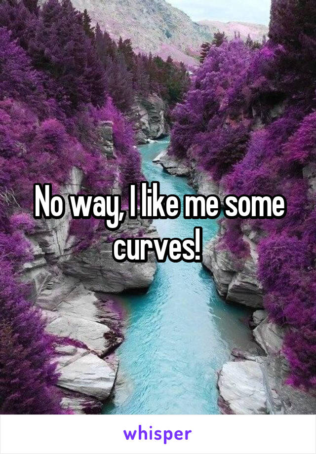No way, I like me some curves! 