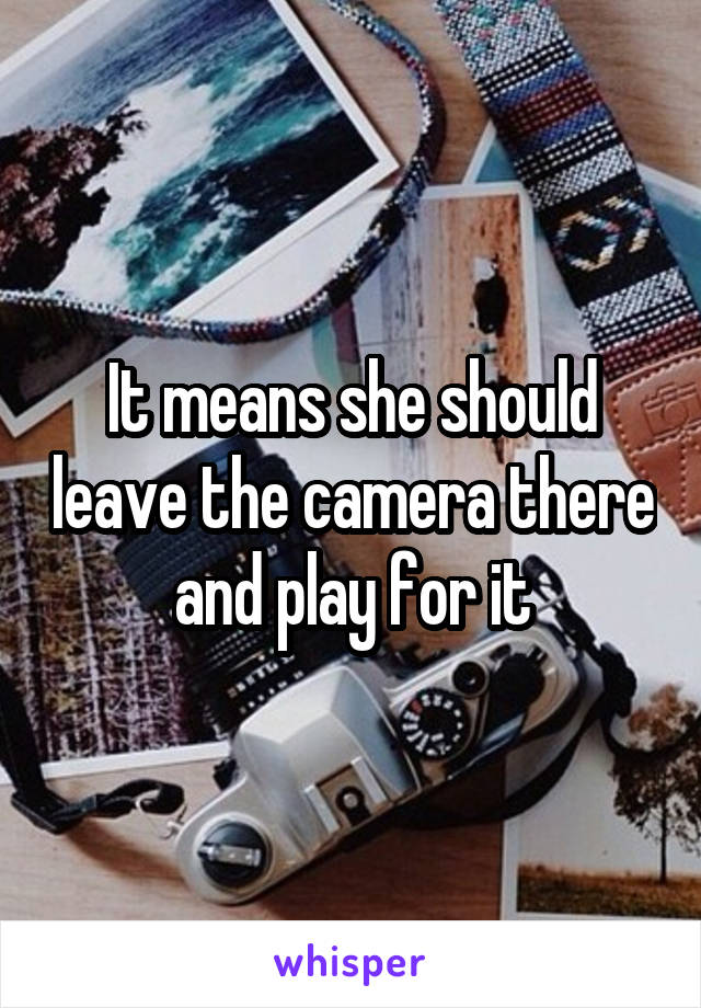 It means she should leave the camera there and play for it
