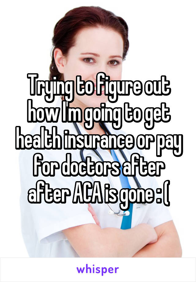 Trying to figure out how I'm going to get health insurance or pay for doctors after after ACA is gone : (