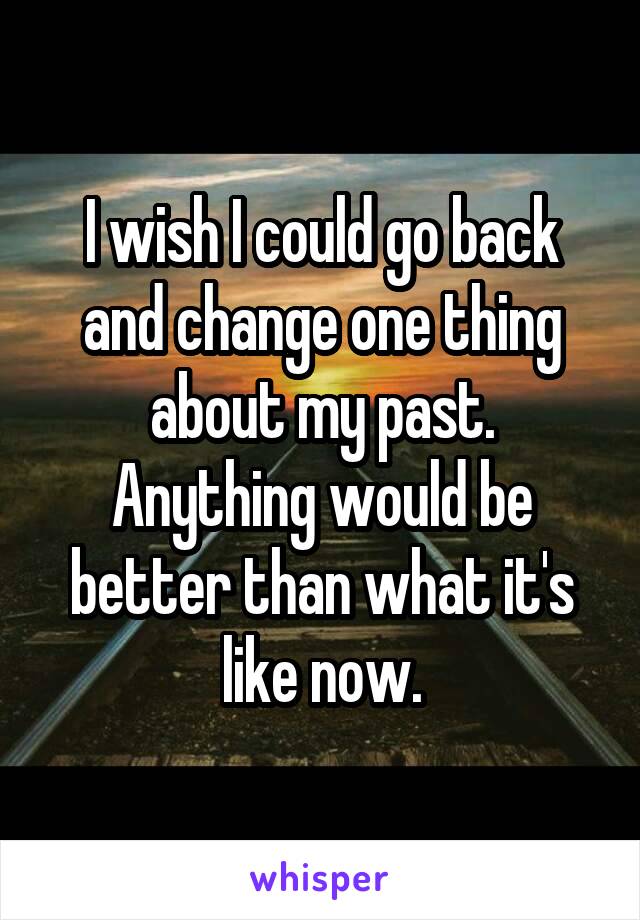 I wish I could go back and change one thing about my past. Anything would be better than what it's like now.