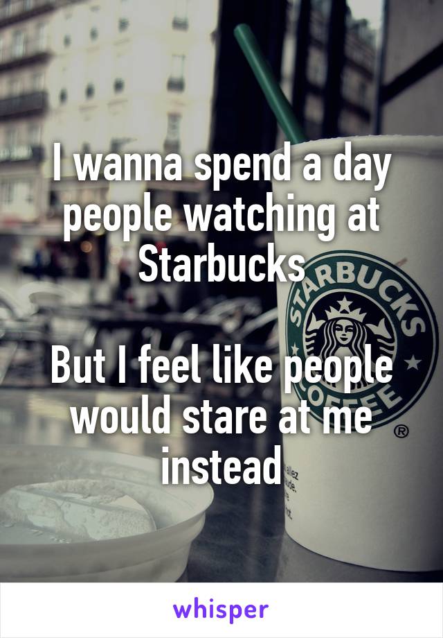 I wanna spend a day people watching at Starbucks
 
But I feel like people would stare at me instead
