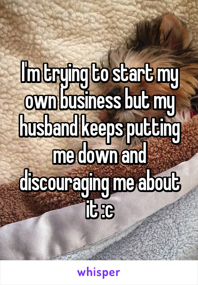 I'm trying to start my own business but my husband keeps putting me down and discouraging me about it :c
