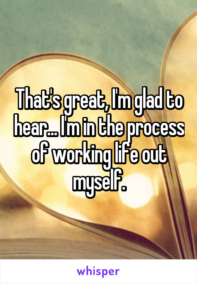 That's great, I'm glad to hear... I'm in the process of working life out myself.
