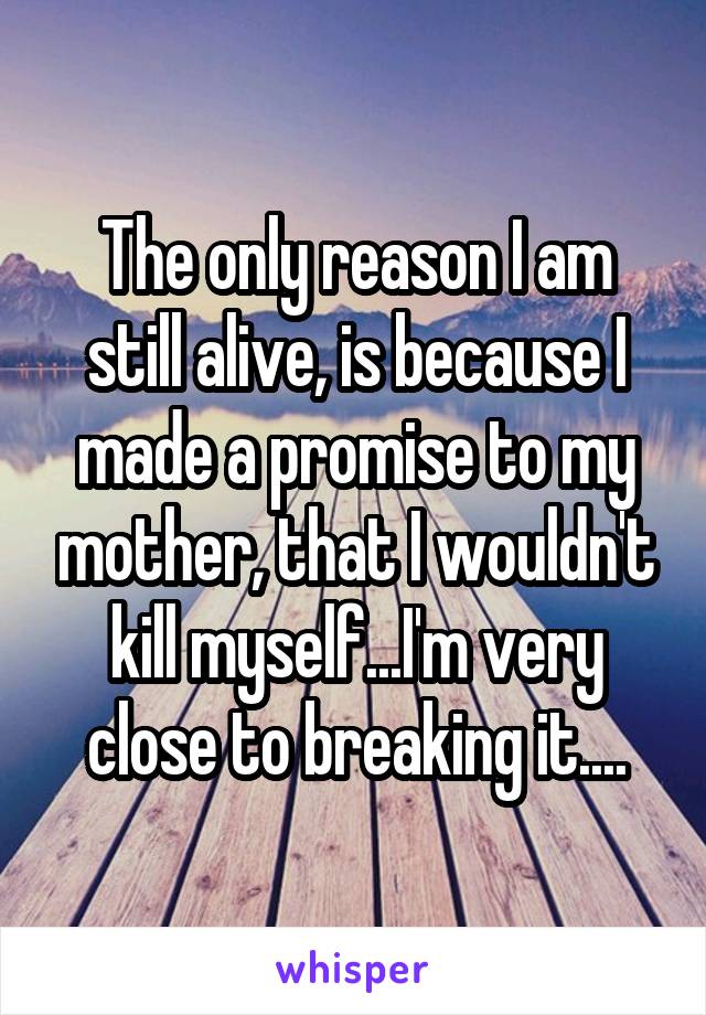 The only reason I am still alive, is because I made a promise to my mother, that I wouldn't kill myself...I'm very close to breaking it....