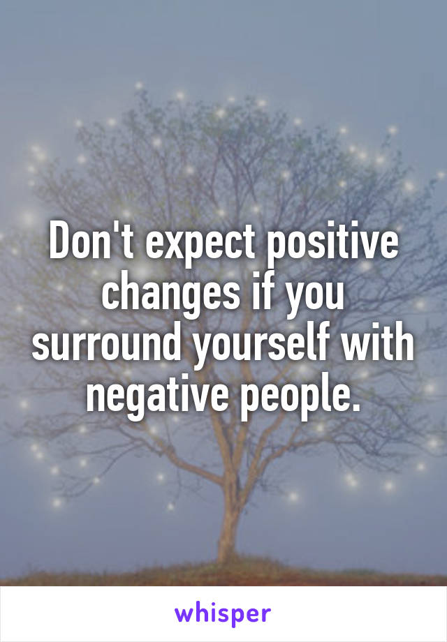 Don't expect positive changes if you surround yourself with negative people.
