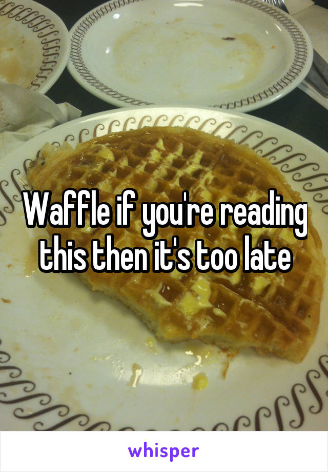 Waffle if you're reading this then it's too late