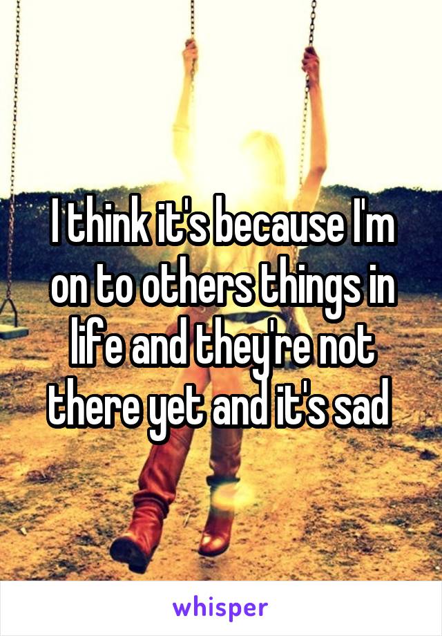 I think it's because I'm on to others things in life and they're not there yet and it's sad 