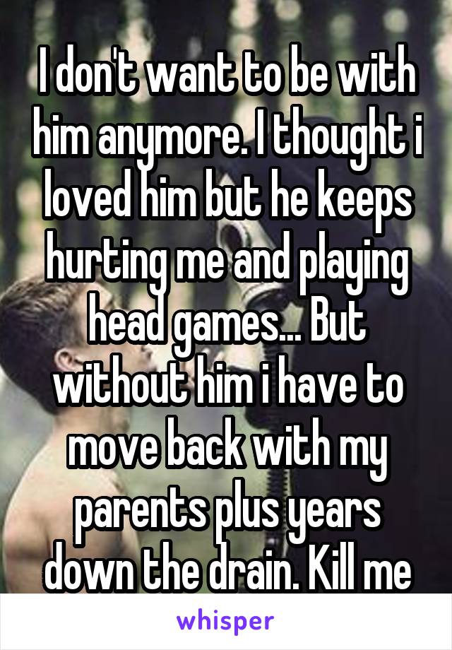 I don't want to be with him anymore. I thought i loved him but he keeps hurting me and playing head games... But without him i have to move back with my parents plus years down the drain. Kill me
