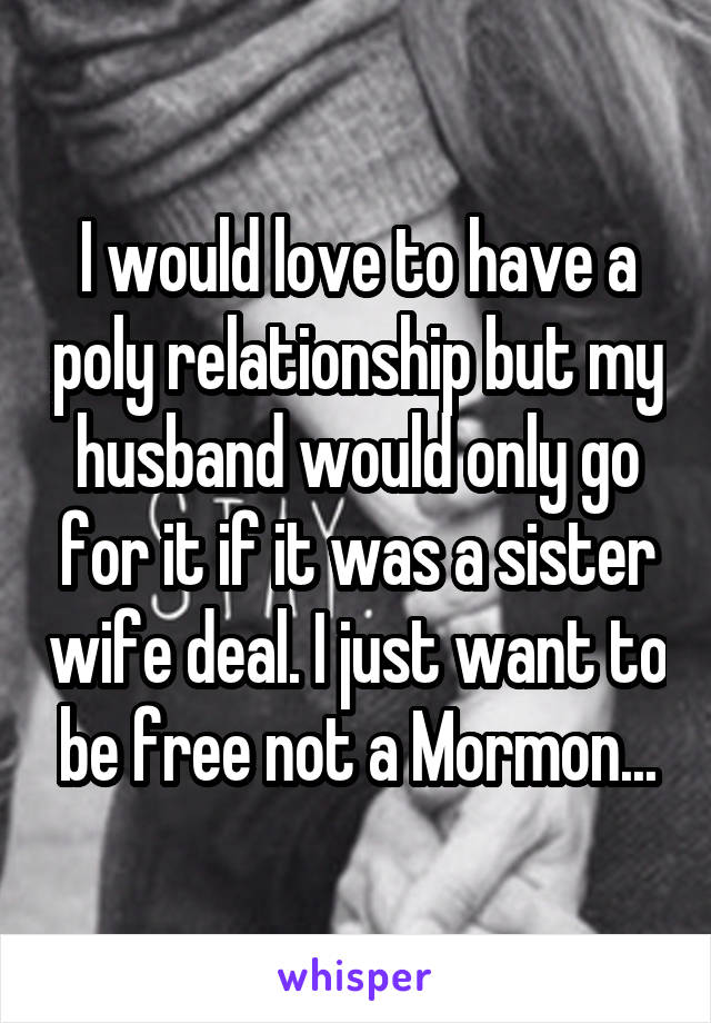 I would love to have a poly relationship but my husband would only go for it if it was a sister wife deal. I just want to be free not a Mormon...