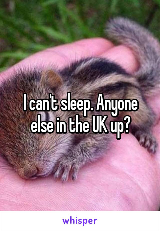 I can't sleep. Anyone else in the UK up?