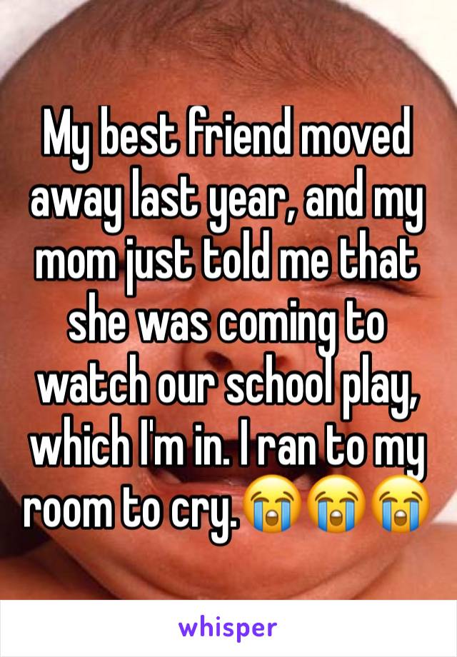 My best friend moved away last year, and my mom just told me that she was coming to watch our school play, which I'm in. I ran to my room to cry.😭😭😭