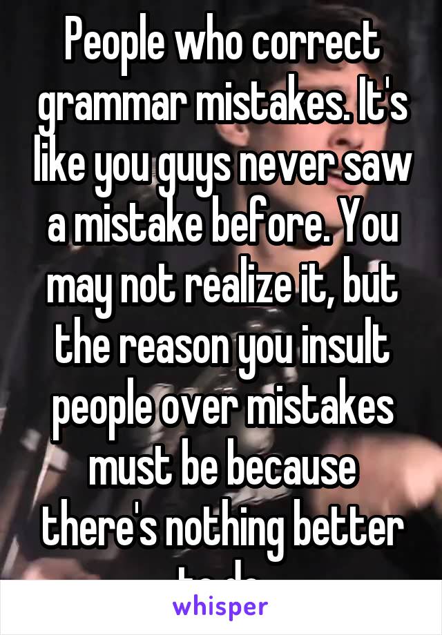 People who correct grammar mistakes. It's like you guys never saw a mistake before. You may not realize it, but the reason you insult people over mistakes must be because there's nothing better to do.