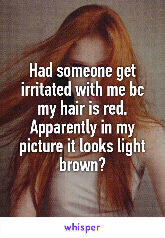 Had someone get irritated with me bc my hair is red. Apparently in my picture it looks light brown?