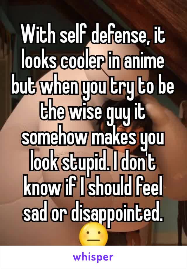 With self defense, it looks cooler in anime but when you try to be the wise guy it somehow makes you look stupid. I don't know if I should feel sad or disappointed. 😐