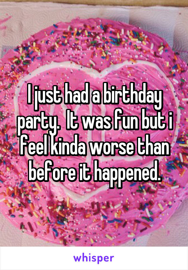 I just had a birthday party.  It was fun but i feel kinda worse than before it happened.