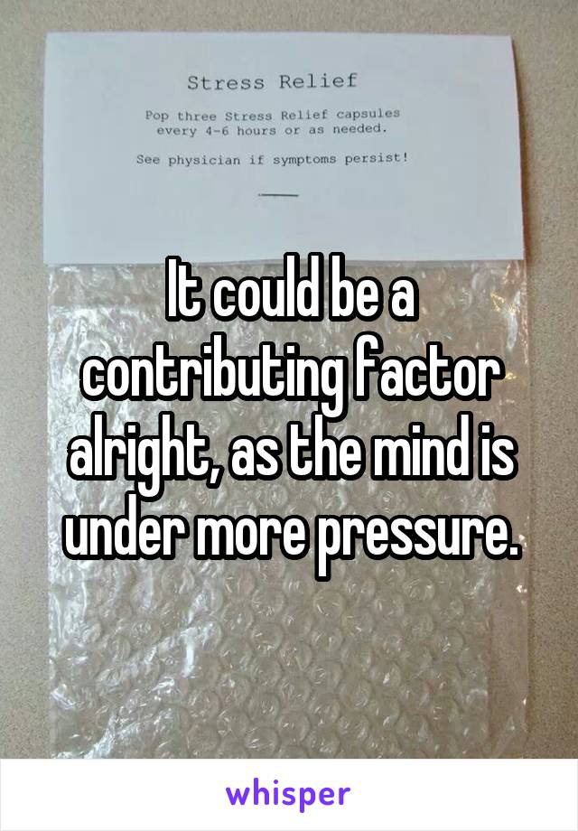 It could be a contributing factor alright, as the mind is under more pressure.