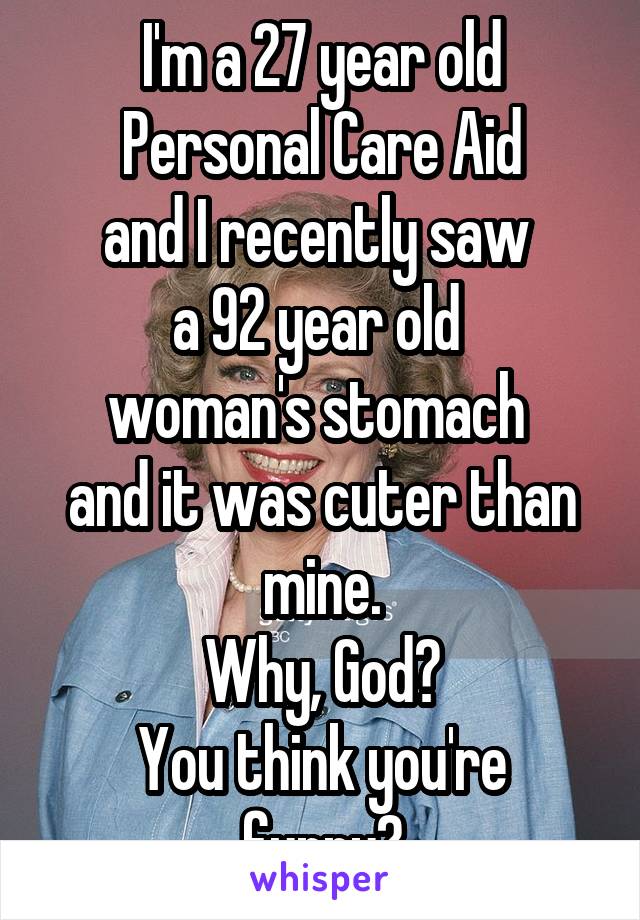 I'm a 27 year old
Personal Care Aid
and I recently saw 
a 92 year old 
woman's stomach 
and it was cuter than mine.
Why, God?
You think you're funny?