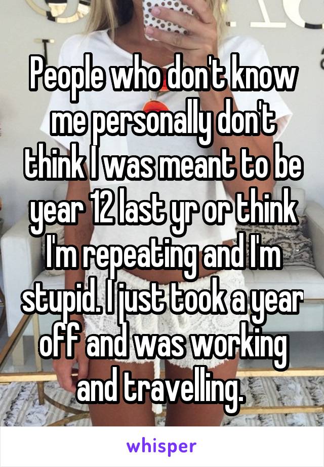 People who don't know me personally don't think I was meant to be year 12 last yr or think I'm repeating and I'm stupid. I just took a year off and was working and travelling. 