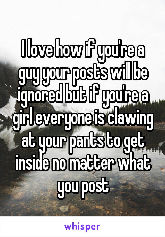 I love how if you're a guy your posts will be ignored but if you're a girl everyone is clawing at your pants to get inside no matter what you post