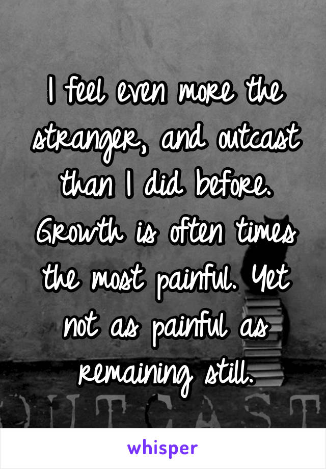 I feel even more the stranger, and outcast than I did before. Growth is often times the most painful. Yet not as painful as remaining still.