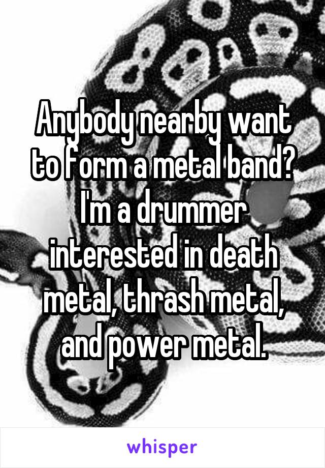 Anybody nearby want to form a metal band? I'm a drummer interested in death metal, thrash metal, and power metal.