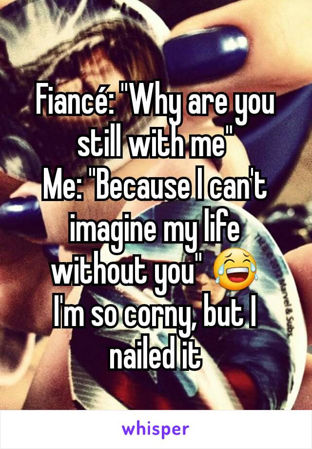 Fiancé: "Why are you still with me"
Me: "Because I can't imagine my life without you" 😂
I'm so corny, but I nailed it