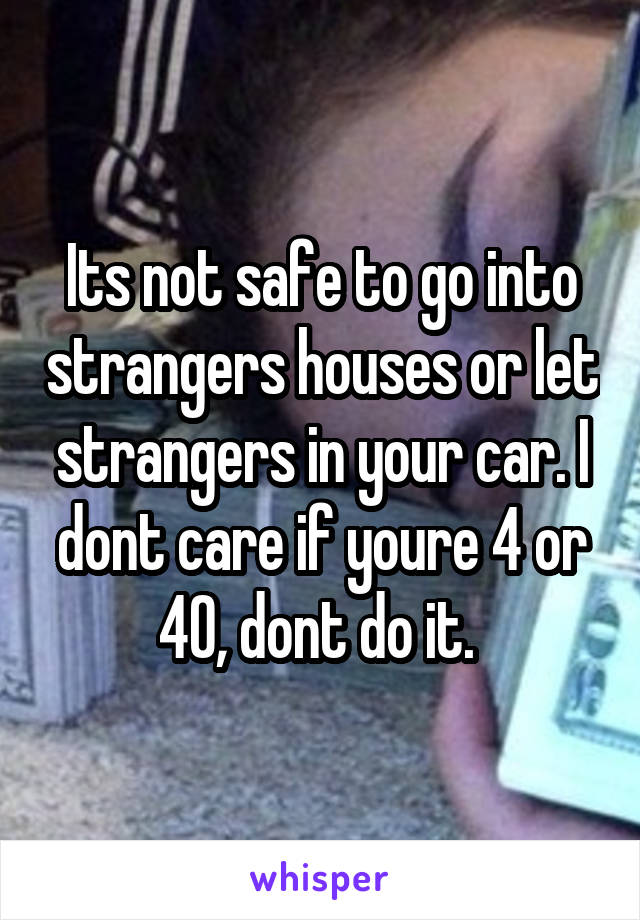 Its not safe to go into strangers houses or let strangers in your car. I dont care if youre 4 or 40, dont do it. 
