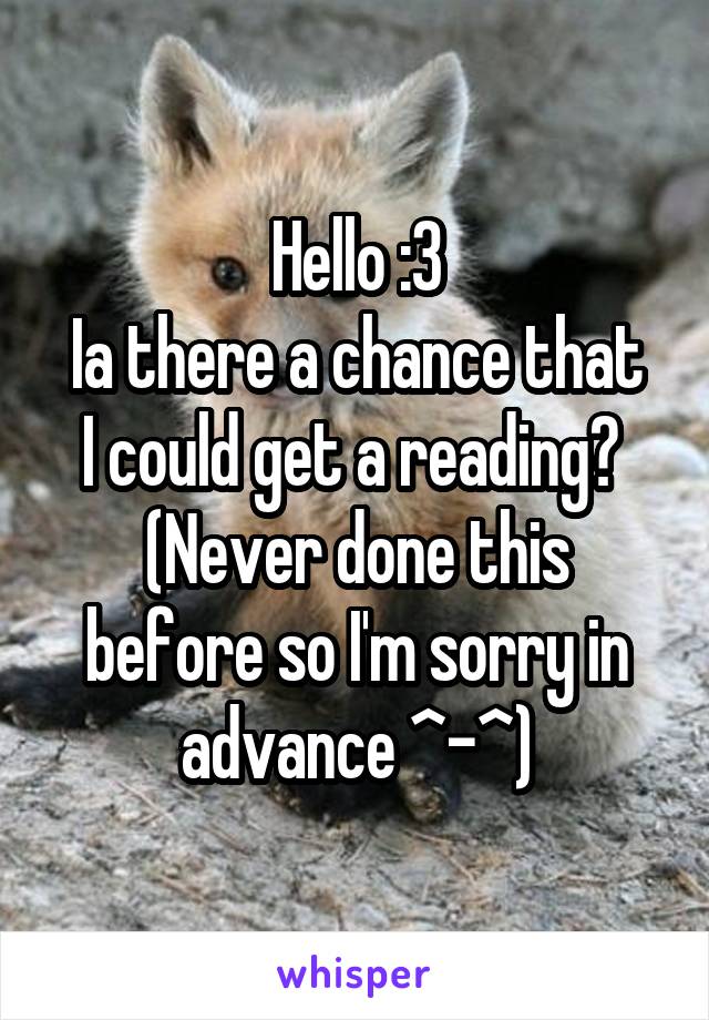 Hello :3
Ia there a chance that I could get a reading? 
(Never done this before so I'm sorry in advance ^-^)