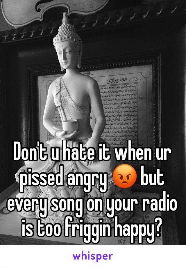 Don't u hate it when ur pissed angry 😡 but every song on your radio is too friggin happy? 