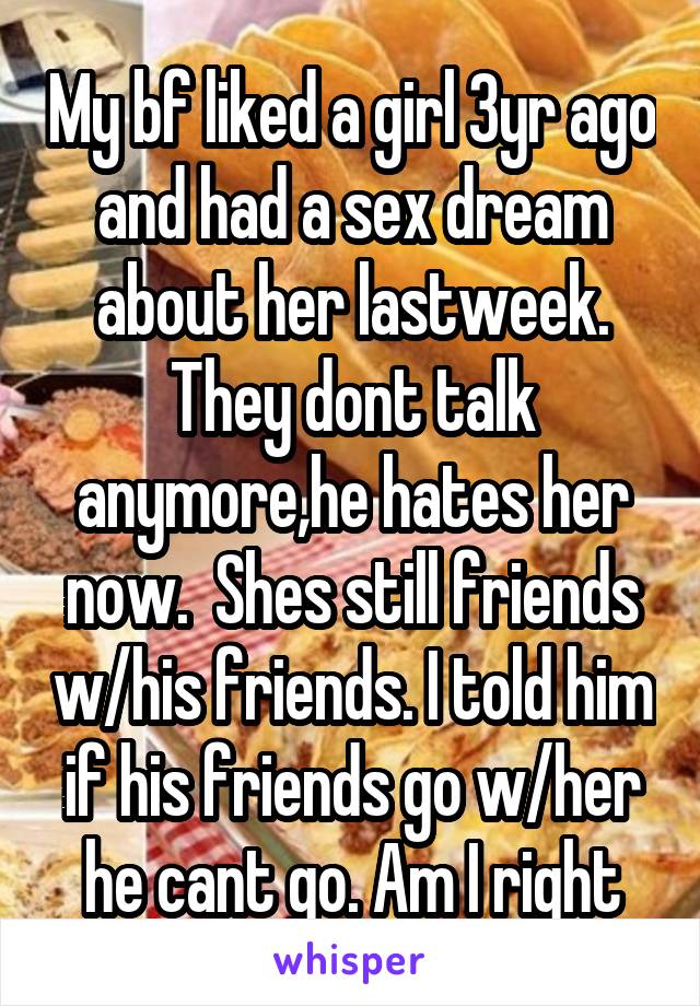 My bf liked a girl 3yr ago and had a sex dream about her lastweek. They dont talk anymore,he hates her now.  Shes still friends w/his friends. I told him if his friends go w/her he cant go. Am I right