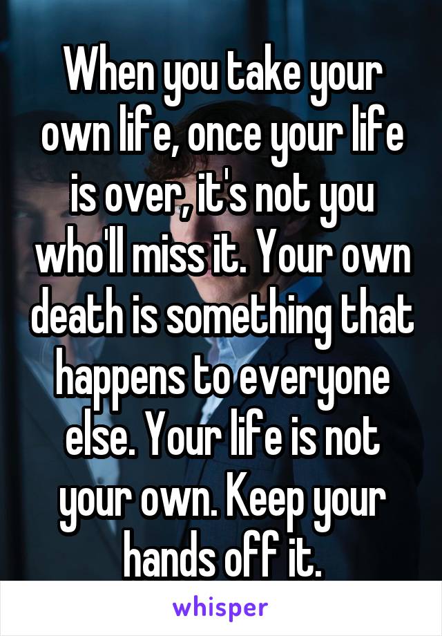 When you take your own life, once your life is over, it's not you who'll miss it. Your own death is something that happens to everyone else. Your life is not your own. Keep your hands off it.