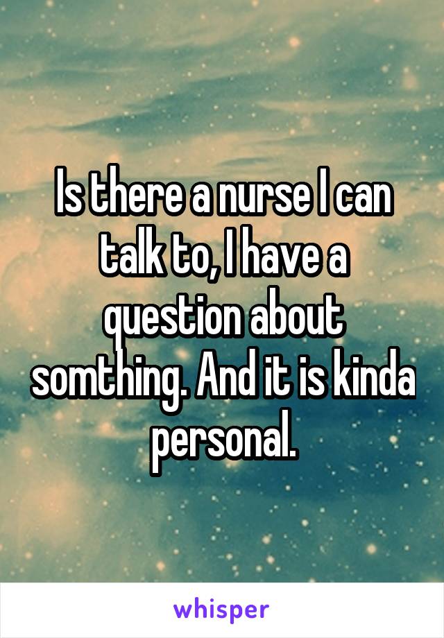 Is there a nurse I can talk to, I have a question about somthing. And it is kinda personal.