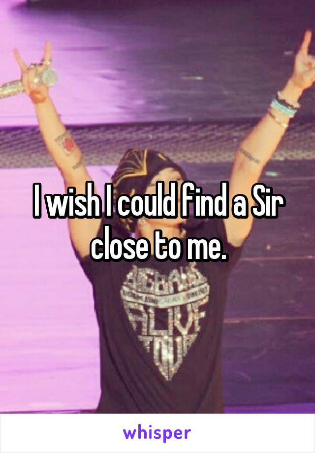 I wish I could find a Sir close to me.