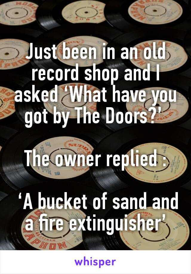Just been in an old record shop and I asked ‘What have you got by The Doors?’ 

The owner replied :

 ‘A bucket of sand and a fire extinguisher’